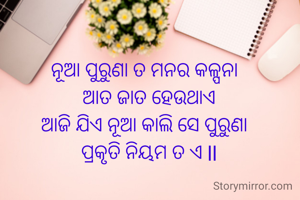 ନୂଆ ପୁରୁଣା ତ ମନର କଳ୍ପନା
  ଆତ ଜାତ ହେଉଥାଏ
ଆଜି ଯିଏ ନୂଆ କାଲି ସେ ପୁରୁଣା
  ପ୍ରକୃତି ନିୟମ ତ ଏ ll