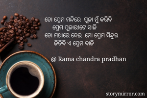 ତୋ ପ୍ରେମ ମନ୍ଦିରେ  ପୂଜା ମୁଁ କରିବି 
     ପ୍ରେମ ପୂଜାରୀଟେ ସାଜି 
ତୋ ମଥାରେ ଦେଇ  ମୋ ପ୍ରେମ ସିନ୍ଦୁର 
      ଜିତିବି ଏ ପ୍ରେମ ବାଜି 
   
    @ Rama chandra pradhan