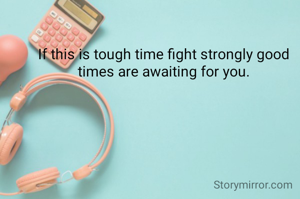 If this is tough time fight strongly good times are awaiting for you.