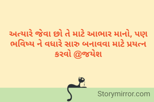 અત્યારે જેવા છો તે માટે આભાર માનો, પણ ભવિષ્ય ને વધારે સારુ બનાવવા માટે પ્રયત્ન કરવો @જયેશ