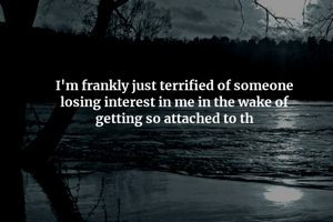I'm frankly just terrified of someone
losing interest in me in the wake of
getting so attached to th