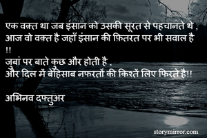 एक वक़्त था जब इंसान को उसकी सूरत से पहचानते थे ,
आज वो वक़्त है जहाँ इंसान की फ़ितरत पर भी सवाल है !!
जुबां पर बाते कुछ और होती है ,
और दिल में बेहिसाब नफरतों की किश्तें लिए फिरते है!!

अभिनव दफ्तुअर 