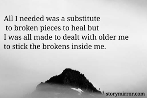 All I needed was a substitute
 to broken pieces to heal but 
I was all made to dealt with older me 
to stick the brokens inside me.
