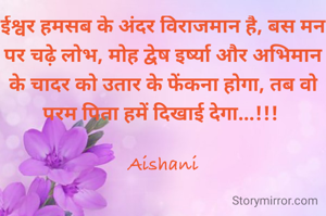 ईश्वर हमसब के अंदर विराजमान है, बस मन पर चढ़े लोभ, मोह द्वेष इर्ष्या और अभिमान के चादर को उतार के फेंकना होगा, तब वो परम पिता हमें दिखाई देगा...!!! 

Aishani