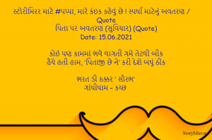 સ્ટોરીમિરર માટે #પપ્પા, મારે કંઇક કહેવું છે ! સ્પર્ધા માટેનું અવતરણ / Quote
પિતા પર અવતરણ (સુવિચાર) (Quote)
Date: 15.06.2021

કોઈ પણ કામમાં ભલે લાગતી ગમે તેટલી બીક
હૈયે હતી હામ, ‘પિતાજી છે ને’ કરી દેશે બધું ઠીક

ભરત ડી ઠક્કર ‘ સૌરભ’
ગાંધીધામ – કચ્છ

