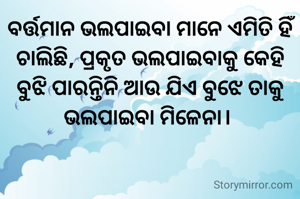 ବର୍ତ୍ତମାନ ଭଲପାଇବା ମାନେ ଏମିତି ହିଁ ଚାଲିଛି, ପ୍ରକୃତ ଭଲପାଇବାକୁ କେହି ବୁଝି ପାରନ୍ତିନି ଆଉ ଯିଏ ବୁଝେ ତାକୁ ଭଲପାଇବା ମିଳେନା। 