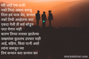 स्त्री आहे एक शक्ती
नको तिला अबला समजु
तिला हवं फक्त प्रेम, सन्मान
नको तिची अवहेलना करा
एकदा गेली ती सर्व सोडून
परत येणार नाही
कारण तिच्या मनावर झालेल्या 
जखमांवर कुठलच उपचार नाही
आई, बहिण, किंवा पत्नी असो
त्यांना समजून घ्या
तिचं सन्मान करा सन्मान कर