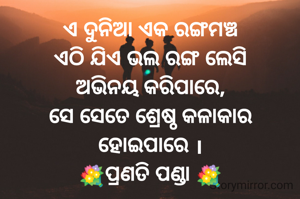 ଏ ଦୁନିଆ ଏକ ରଙ୍ଗମଞ୍ଚ
ଏଠି ଯିଏ ଭଲ ରଙ୍ଗ ଲେସି
ଅଭିନୟ କରିପାରେ,
ସେ ସେତେ ଶ୍ରେଷ୍ଠ କଳାକାର
ହୋଇପାରେ ।
💐ପ୍ରଣତି ପଣ୍ଡା 💐