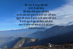कि अगर ये पहाड़ नहीं होते,
तो मैं, मैं नहीं होता,
मैंने देखा कोई ख़्वाब नहीं होता,
मन के अंदर इस तूफ़ान से कभी लड़ा नहीं होता,
सुकून की तलाश में इतना कभी खोया नहीं होता,
मैं कभी ख़ुद से ख़ुद को मिला नहीं होता,
अगर ये पहाड़ नहीं होते तो मैं मैं नहीं होता।
©akshitsaxena