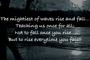 The mightiest of waves rise and fall...
Teaching us once for all;
Not to fall once you rise...
But to rise everytime you fall!!
