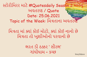 સ્ટોરીમિરર માટે #Quotesdaily Season 2 માટેનું અવતરણ / Quote
Date: 25.06.2021
Topic of the Week: મિત્રતાના અવતરણ

મિત્રતા માં ક્યાં કોઈ મોટો, ક્યાં કોઈ નાનો છે
મિત્રતા તો ખુશીઓનો પરવાનો છે

ભરત ડી ઠક્કર ‘ સૌરભ’
ગાંધીધામ – કચ્છ
