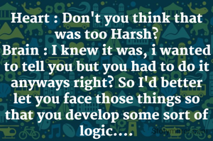 Heart : Don't you think that was too Harsh?
Brain : I knew it was, i wanted to tell you but you had to do it anyways right? So I'd better let you face those things so that you develop some sort of logic....