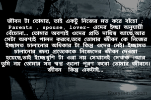 জীবন টা তোমার, তাই একটু নিজের মত করে বাঁচো ;  Parents , spouse, lover- এদের ইচ্ছা অনুযায়ী বেঁচোনা... তোমার অবশ্যই ওদের প্রতি দায়িত্ব আছে,আর সেটা অবশ্যই পালন করবে,তবে তোমার জীবন কে নিজের ইচ্ছামত চালানোর অধিকার টা কিন্তু ওদের নেই। ইচ্ছামত চালানোর জন্য প্রত্যেককে নিজেদের জীবন দেওয়া হয়েছে,তাই ইচ্ছেখুশি টা ওরা নয় সেখানেই দেখাক ।আর তুমি নয় তোমার সব স্বপ্ন গুলো পূরণ করো তোমার জীবনে।জীবন  কিন্তু একটাই...