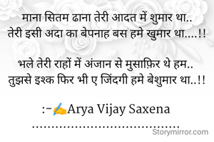 माना सितम ढाना तेरी आदत में शुमार था..
तेरी इसी अदा का बेपनाह बस हमे खुमार था....!!

भले तेरी राहों में अंजान से मुसाफ़िर थे हम.. 
तुझसे इश्क फिर भी ए जिंदगी हमे बेशुमार था..!!

:-✍️Arya Vijay Saxena 
...................................... 

