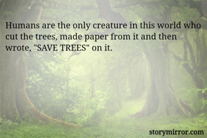 Humans are the only creature in this world who cut the trees, made paper from it and then wrote, "SAVE TREES" on it.