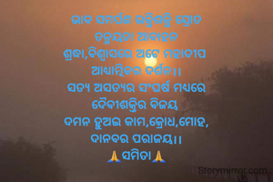 ଭାବ ସମର୍ପଣ ଭକ୍ତିଶକ୍ତି ସ୍ରୋତ
ତନ୍ମୟତା ଆବାହନ
ଶ୍ରଦ୍ଧା,ବିଶ୍ବାସରେ ଅଟେ ମହାଦୀପ 
ଆଧ୍ଯାତ୍ମିକର ଦର୍ଶନ।।
ସତ୍ଯ ଅସତ୍ଯର ସଂଘର୍ଷ ମଧ୍ଯରେ
ଦୈବୀଶକ୍ତିର ବିଜୟ 
ଦମନ ହୁଅଇ କାମ,କ୍ରୋଧ,ମୋହ,
ଦାନବର ପରାଜୟ।।
🙏ସମିତା🙏