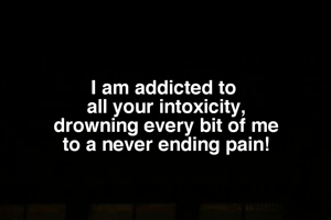 I am addicted to 
all your intoxicity,
drowning every bit of me
to a never ending pain!