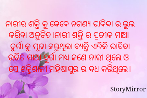 ନାରୀର ଶକ୍ତି କୁ କେବେ ନଗଣ୍ୟ ଭାବିବା ର ଭୁଲ କରିବା ଅନୁଚିତ।ନାରୀ ଶକ୍ତି ର ପ୍ରତୀକ ମାଆ 
ଦୁର୍ଗା କୁ ପୂଜା କରୁଥିଲା ବ୍ୟକ୍ତି ଏତିକି ଭାବିବା ଉଚିତ ମାଆ ଦୁର୍ଗା ମଧ୍ୟ ଜଣେ ନାରୀ ଥିଲେ ଓ ସେ ଶକ୍ତିଶାଳୀ ମହିଷାସୁର ର ବଧ କରିଥିଲେ।