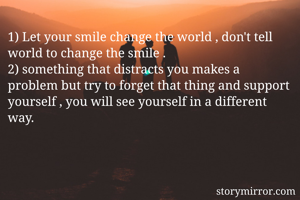 1) Let your smile change the world , don't tell world to change the smile .
2) something that distracts you makes a problem but try to forget that thing and support yourself , you will see yourself in a different way.
