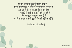 टूट कर जर्जर हो चुका हूँ मैं तेरी यादों में 
फिर भी कमबख़्त ये दिल से निकाली नहीं जा रही हैं 
टाल देता हूँ मैं अब तो ख़ुद की हर ख्वाहिश 
मगर तेरी कोई बात टाली नहीं जा रही है 
दिन तो सुकून से गुज़ार लेता हूँ मैं 
मगर ये कमबख़्त रातें ही मुझसे सँभाली नहीं जा रहीं है 

fanindra bhardwaj

