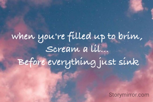when you're filled up to brim, 
Scream a lil... 
Before everything just sink