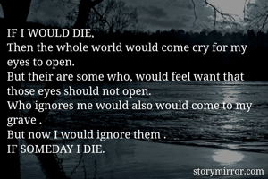 IF I WOULD DIE,
Then the whole world would come cry for my eyes to open.
But their are some who, would feel want that those eyes should not open.
Who ignores me would also would come to my grave .
But now I would ignore them .
IF SOMEDAY I DIE.