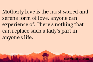 Motherly love is the most sacred and serene form of love, anyone can experience of. There's nothing that can replace such a lady's part in anyone's life.