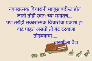 नकारात्मक विचारांनी माणूस बंदीस्त होत जातो तोही स्वतः च्या मनातच....
पण तरीही सकारात्मक विचारांचा प्रकाश हा वाट पाहत असतो तो बंद दरवाजा तोडण्याचा.....
                           -चारुशीला वैद्य