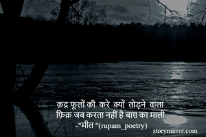 क़द्र फूलों की  करे  क्यों  तोड़ने  वाला
फ़िक्र जब करता नहीं है बाग़ का माली 
-"मीत "(rupam_poetry)