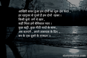 आखिरी सफर हुआ हम दोनों का शुरू इस कदर ,
हर रहगुजर से गुजरे हैं हम दोनों  रहबर ।
किसी कूचे  लगे थे ख़ार ,
कहीं मिला हमें बेमिसाल प्यार ।
कुछ खट्टी ,कुछ मीठी यादों के साथ ,
अब बताएंगे , अपने ताबनाक के दिन  ,
बन के एक दूसरे के राजदार ।।


