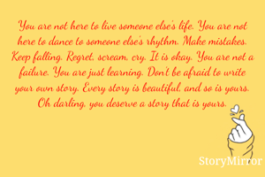 You are not here to live someone else’s life. You are not here to dance to someone else’s rhythm. Make mistakes. Keep falling. Regret, scream, cry. It is okay. You are not a failure. You are just learning. Don’t be afraid to write your own story. Every story is beautiful, and so is yours. Oh darling, you deserve a story that is yours.