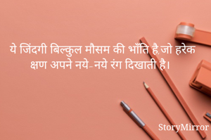 ये जिंदगी बिल्कुल मौसम की भाँति है,जो हरेक क्षण अपने नये-नये रंग दिखाती है।