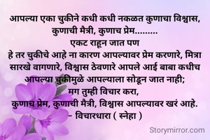 आपल्या एका चुकीने कधी कधी नकळत कुणाचा विश्वास, कुणाची मैत्री, कुणाच प्रेम.........
एकट राहून जात पण
हे तर चुकीचे आहे ना कारण आपल्यावर प्रेम करणारे, मित्रा सारखे वागणारे, विश्वास ठेवणारे आपले आई बाबा कधीच आपल्या चुकीमुळे आपल्याला सोडून जात नाही;
मग तुम्ही विचार करा, 
कुणाच प्रेम, कुणाची मैत्री, विश्वास आपल्यावर खरं आहे.
- विचारधारा ( स्नेहा )
