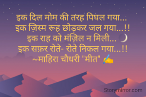 इक दिल मोम की तरह पिघल गया... 
इक ज़िस्म रूह छोड़कर जल गया...!!
इक राह को मंज़िल न मिली... 
इक सफ़र रोते- रोते निकल गया...!!
~माहिरा चौधरी "मीत" ✍️