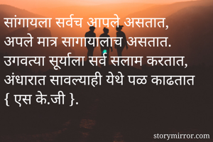 सांगायला सर्वच आपले असतात,
अपले मात्र सागायालाच असतात.
उगवत्या सूर्याला सर्व सलाम करतात,
अंधारात सावल्याही येथे पळ काढतात
{ एस के.जी }. 