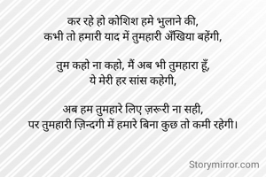 कर रहे हो कोशिश हमे भुलाने की,
कभी तो हमारी याद में तुमहारी अँखिया बहेंगी,

तुम कहो ना कहो, मैं अब भी तुमहारा हूँ,
ये मेरी हर सांस कहेगी,

अब हम तुमहारे लिए ज़रूरी ना सही,
पर तुमहारी ज़िन्दगी में हमारे बिना कुछ तो कमी रहेगी।