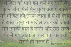 मंजिल को पाने हम चले पर रास्ते मे कुछ लोग मिले मैंने पुछा क्या ये रास्ता मेरे मंजिल की तरफ जाता है ये तो गलत है रास्ता तुम्हारा मंजिल उधर को जाता मेने उनकी बात है मानी और उस रास्ते पर मे गया,वहा जा कर पता चला वो रासते ही गलत है |