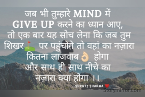 जब भी तुम्हारे MIND में 
GIVE UP करने का ध्यान आए, 
तो एक बार यह सोच लेना कि जब तुम शिखर⛳ पर पहुंचोगे तो वहां का नज़ारा कितना लाजवाब👌🏻 होगा 
और साथ ही साथ नीचे का 
नज़ारा क्या होगा ।। 