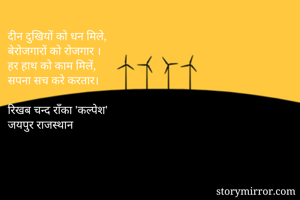 दीन दुखियों को धन मिले,
बेरोजगारों को रोजगार ।
हर हाथ को काम मिलें,
सपना सच करे करतार।

रिखब चन्द राँका 'कल्पेश'
जयपुर राजस्थान