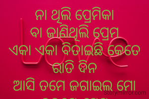 ନା ଥିଲି ପ୍ରେମିକା
ବା ଜାଣିଥିଲି ପ୍ରେମ
ଏକା ଏକା ବିତାଇଛି କେତେ ରାତି ଦିନ
ଆସି ତମେ ଜଗାଇଲ ମୋ ହୃଦୟେ ପ୍ରେମ
ସଜାଡି ଦେଲ ମୋ ଅସଜଡ଼ା ମନ
ଏବେ ଖାଲି ମନେ ହେଉଛି
ତୁମେ ମୋ ସୁନେଲି ସନ୍ଧ୍ୟା ର ରୂପେଲି ଜହ୍ନ ।
           ଗାୟତ୍ରୀ