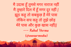 मै उदास हूँ तुमसे मगर नाराज नहीं 
मै तुम्हारे दिल में हूँ मगर दूर नहीं |
झूठ कहु तो सबकुछ है मेरे पास 
लेकिन सच कहु तो तुझे छोड़ मेरे पास और कुछ खास नहीं||