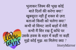 भुलाकर जिस्म की भूख कोई,
 बाते दिलों की करेगा क्या?
 खूबसूरत नही हूँ शक्ल से ज़रा,
 बताओ किसी को चलेगा क्या?
 कभी वो सिमट जायें बाहों में मेरी,
 कभी मैं सिर रख दूँ काँधे पर
 उसके हवस के शहर में कहीं ना कहीं, 
मुझे कोई मुझ-सा मिलेगा क्या ?