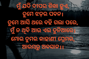 ମୁଁ ଯଦି ଦୀପର ଶିଖା ହୁଏ,
ତୁମେ ଝଡ଼ର ପବନ।
ତୁମେ ଆସି ଥରେ ବହି ଗଲା ପରେ,
ମୁଁ ନ ଥିବି ଆଉ ଏଇ ଦୁନିଆରେ।
ମୋର ତୁମର କାହାଣୀ ପ୍ରେମର,
ଆରମ୍ଭରୁ ଅବସାନ।।

