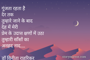 गूंजता रहता है
देर तक
तुम्हारे जाने के बाद
देह में मेरी
प्रेम के उदात्त क्षणों में उठा
तुम्हारी साँसों का
अनहद नाद....

डॉ विनीता राहुरिकर