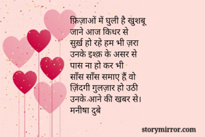 
फ़िज़ाओं में घुली है खुशबू
जाने आज किधर से
सुर्ख़ हो रहे हम भी ज़रा
उनके इश्क़ के असर से
पास ना हो कर भी 
साँस साँस समाए हैं वो
ज़िंदगी गुलज़ार हो उठी
उनके आने की खबर से। 
मनीषा दुबे 
