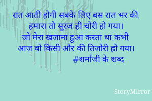 रात आती होगी सबके लिए बस रात भर की,
हमारा तो सूरज ही चोरी हो गया।
जो मेरा खजाना हुआ करता था कभी,
आज वो किसी और की तिजोरी हो गया।
                       #शर्माजी के शब्द
