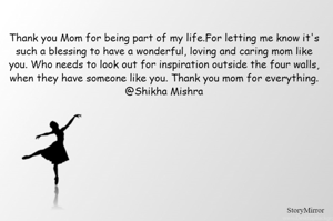 Thank you Mom for being part of my life.For letting me know it's such a blessing to have a wonderful, loving and caring mom like you. Who needs to look out for inspiration outside the four walls, when they have someone like you. Thank you mom for everything.
@Shikha Mishra
