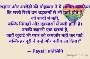 रूहान और आरोही की मोहब्बत ने ये साबित कर दिया
कि सच्चे रिश्ते उन धड़कनों से भी गहरे होते हैं,
जो शब्दों में नहीं,
बल्कि निगाहों और एहसासों में बसी होती हैं।
उनकी कहानी एक दास्तां है,
जहाँ जुदाई भी प्यार को कमज़ोर नहीं कर पाई,
बल्कि हर दूरी ने उन्हें और करीब ला दिया।"

— Payal | प्रतिलिपि
