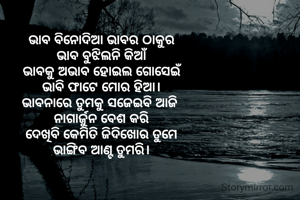 ଭାବ ବିନୋଦିଆ ଭାବର ଠାକୁର
ଭାବ ବୁଝିଲନି କିଆଁ
ଭାବକୁ ଅଭାବ ହୋଇଲ ଗୋସେଇଁ
ଭାବି ଫାଟେ ମୋର ହିଆ।
ଭାବନାରେ ତୁମକୁ ସଜେଇବି ଆଜି 
ନାଗାର୍ଜୁନ ବେଶ କରି
ଦେଖିବି କେମିତି ଜିଦିଖୋର ତୁମେ
ଭାଙ୍ଗିବ ଆଣ୍ଟ ତୁମରି।