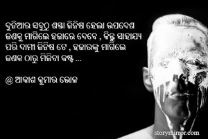 ଦୁନିଆର ସବୁଠୁ ଶସ୍ତା ଜିନିଷ ହେଲା ଉପଦେଶ 
ଜଣକୁ ମାଗିଲେ ହଜାରେ ଦେବେ , କିନ୍ତୁ ସାହାଯ୍ୟ 
ପରି ଦାମୀ ଜିନିଷ ଟେ , ହଜାରଙ୍କୁ ମାଗିଲେ 
ଜଣକ ଠାରୁ ମିଳିବା କଷ୍ଟ ...

@ ଆକାଶ କୁମାର ଭୋଳ 